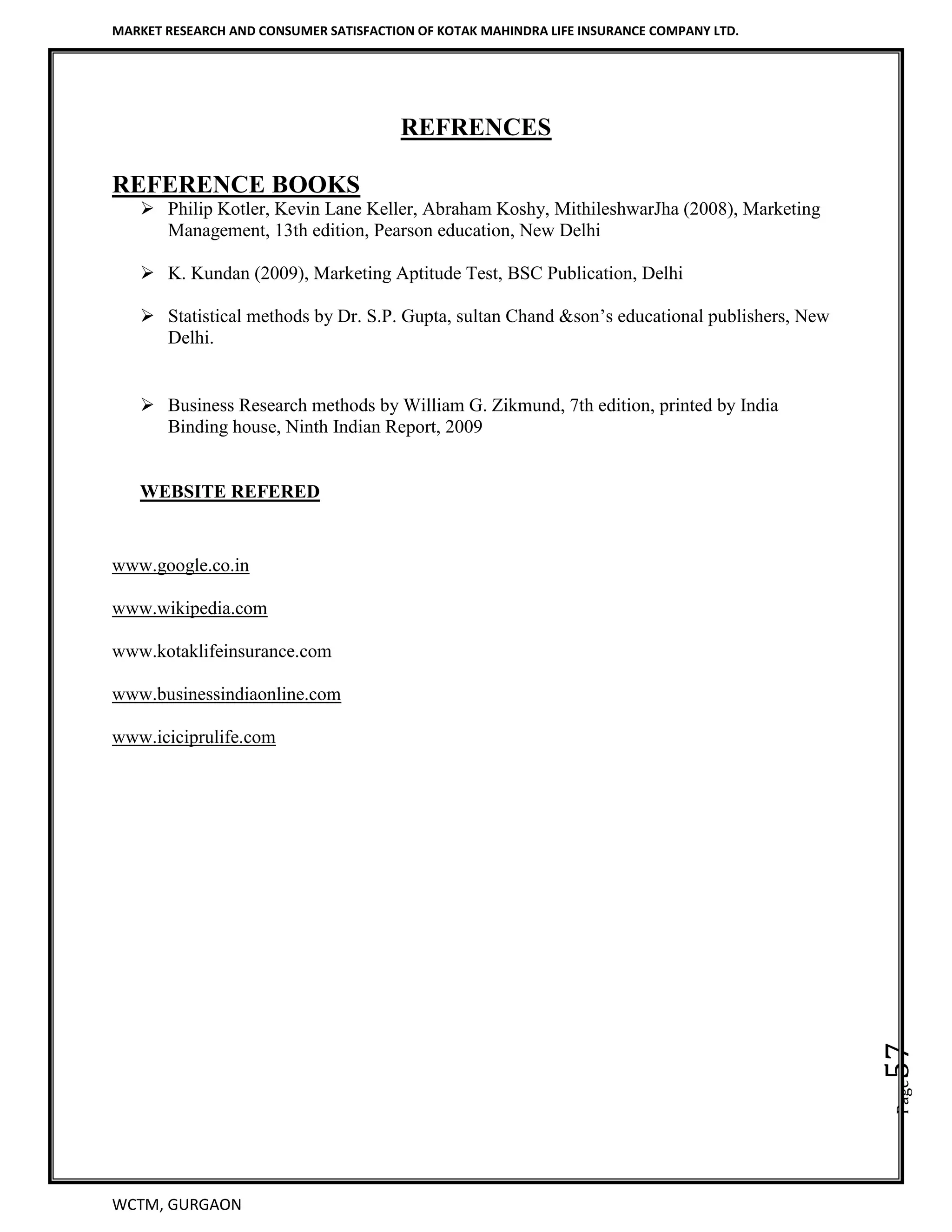 MARKET RESEARCH AND CONSUMER SATISFACTION OF KOTAK MAHINDRA LIFE INSURANCE COMPANY LTD.
WCTM, GURGAON
Page57
REFRENCES
REFERENCE BOOKS
 Philip Kotler, Kevin Lane Keller, Abraham Koshy, MithileshwarJha (2008), Marketing
Management, 13th edition, Pearson education, New Delhi
 K. Kundan (2009), Marketing Aptitude Test, BSC Publication, Delhi
 Statistical methods by Dr. S.P. Gupta, sultan Chand &son’s educational publishers, New
Delhi.
 Business Research methods by William G. Zikmund, 7th edition, printed by India
Binding house, Ninth Indian Report, 2009
WEBSITE REFERED
www.google.co.in
www.wikipedia.com
www.kotaklifeinsurance.com
www.businessindiaonline.com
www.iciciprulife.com
 