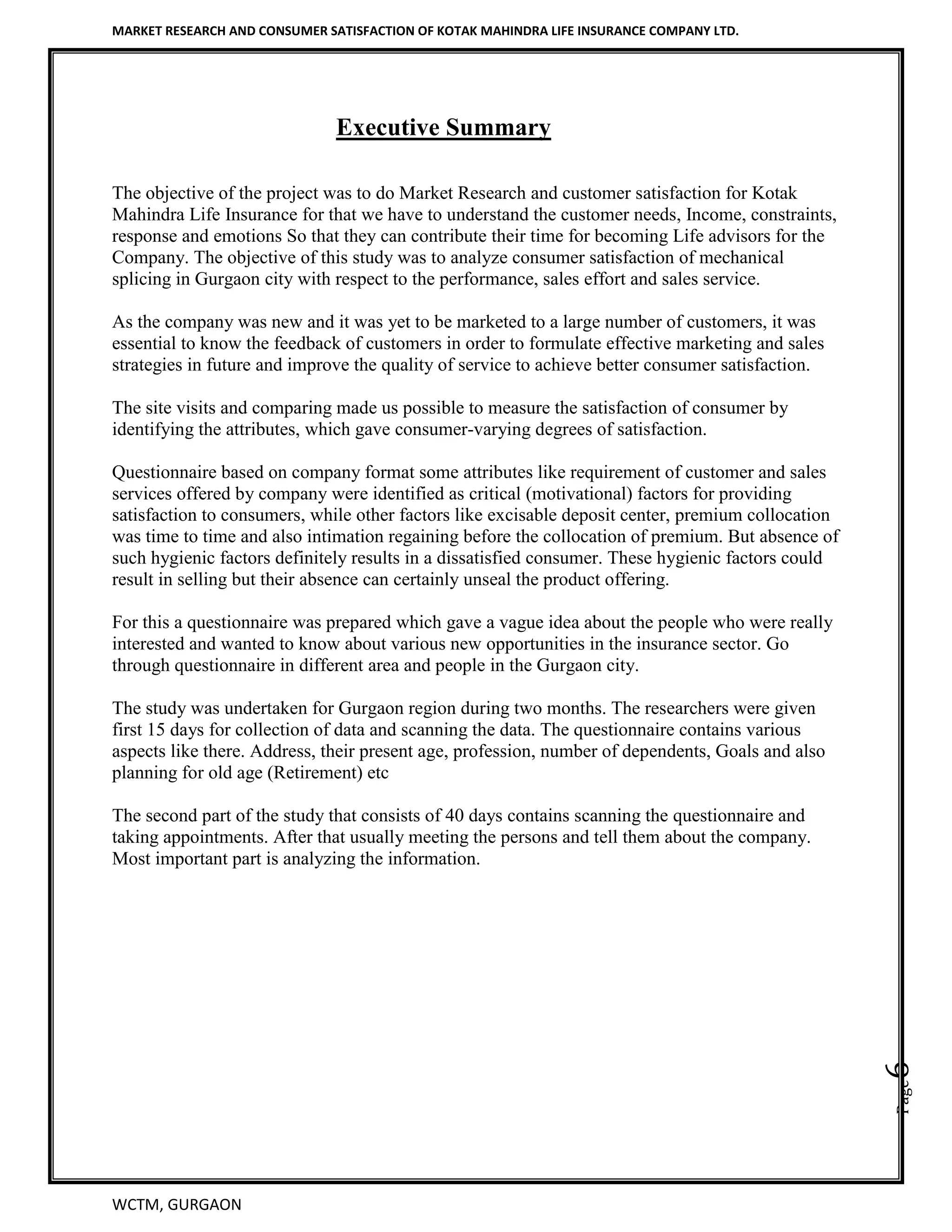 MARKET RESEARCH AND CONSUMER SATISFACTION OF KOTAK MAHINDRA LIFE INSURANCE COMPANY LTD.
WCTM, GURGAON
Page6
Executive Summary
The objective of the project was to do Market Research and customer satisfaction for Kotak
Mahindra Life Insurance for that we have to understand the customer needs, Income, constraints,
response and emotions So that they can contribute their time for becoming Life advisors for the
Company. The objective of this study was to analyze consumer satisfaction of mechanical
splicing in Gurgaon city with respect to the performance, sales effort and sales service.
As the company was new and it was yet to be marketed to a large number of customers, it was
essential to know the feedback of customers in order to formulate effective marketing and sales
strategies in future and improve the quality of service to achieve better consumer satisfaction.
The site visits and comparing made us possible to measure the satisfaction of consumer by
identifying the attributes, which gave consumer-varying degrees of satisfaction.
Questionnaire based on company format some attributes like requirement of customer and sales
services offered by company were identified as critical (motivational) factors for providing
satisfaction to consumers, while other factors like excisable deposit center, premium collocation
was time to time and also intimation regaining before the collocation of premium. But absence of
such hygienic factors definitely results in a dissatisfied consumer. These hygienic factors could
result in selling but their absence can certainly unseal the product offering.
For this a questionnaire was prepared which gave a vague idea about the people who were really
interested and wanted to know about various new opportunities in the insurance sector. Go
through questionnaire in different area and people in the Gurgaon city.
The study was undertaken for Gurgaon region during two months. The researchers were given
first 15 days for collection of data and scanning the data. The questionnaire contains various
aspects like there. Address, their present age, profession, number of dependents, Goals and also
planning for old age (Retirement) etc
The second part of the study that consists of 40 days contains scanning the questionnaire and
taking appointments. After that usually meeting the persons and tell them about the company.
Most important part is analyzing the information.
 
