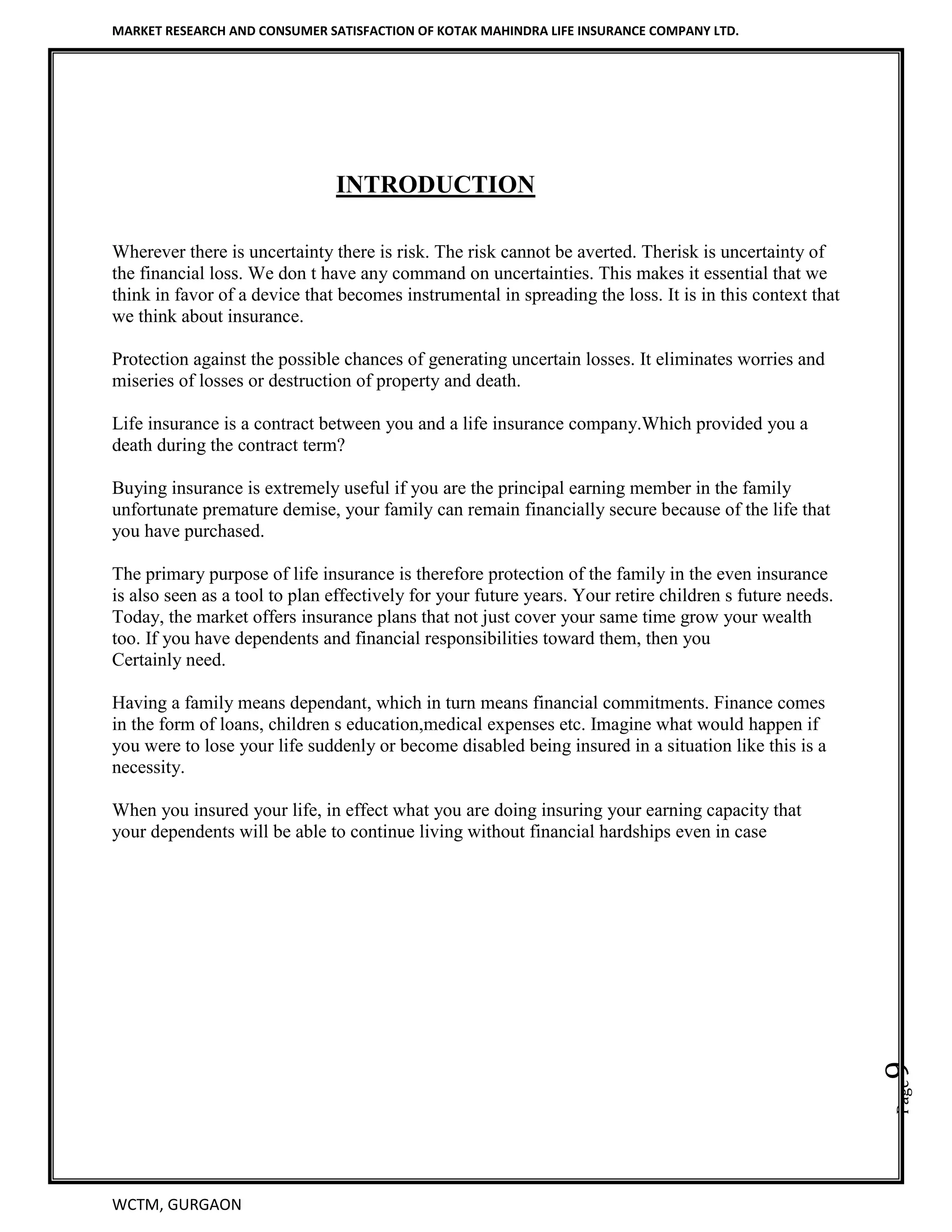 MARKET RESEARCH AND CONSUMER SATISFACTION OF KOTAK MAHINDRA LIFE INSURANCE COMPANY LTD.
WCTM, GURGAON
Page9
INTRODUCTION
Wherever there is uncertainty there is risk. The risk cannot be averted. Therisk is uncertainty of
the financial loss. We don t have any command on uncertainties. This makes it essential that we
think in favor of a device that becomes instrumental in spreading the loss. It is in this context that
we think about insurance.
Protection against the possible chances of generating uncertain losses. It eliminates worries and
miseries of losses or destruction of property and death.
Life insurance is a contract between you and a life insurance company.Which provided you a
death during the contract term?
Buying insurance is extremely useful if you are the principal earning member in the family
unfortunate premature demise, your family can remain financially secure because of the life that
you have purchased.
The primary purpose of life insurance is therefore protection of the family in the even insurance
is also seen as a tool to plan effectively for your future years. Your retire children s future needs.
Today, the market offers insurance plans that not just cover your same time grow your wealth
too. If you have dependents and financial responsibilities toward them, then you
Certainly need.
Having a family means dependant, which in turn means financial commitments. Finance comes
in the form of loans, children s education,medical expenses etc. Imagine what would happen if
you were to lose your life suddenly or become disabled being insured in a situation like this is a
necessity.
When you insured your life, in effect what you are doing insuring your earning capacity that
your dependents will be able to continue living without financial hardships even in case
 