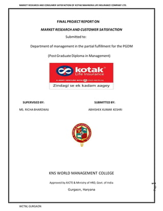 MARKET RESEARCH AND CONSUMER SATISFACTION OF KOTAK MAHINDRA LIFE INSURANCE COMPANY LTD.
WCTM, GURGAON
Page1
FINAL PROJECTREPORTON
MARKET RESEARCH AND CUSTOMER SATISFACTION
Submitted to:
Department of management in the partial fulfillment for the PGDM
(PostGraduateDiploma in Management)
SUPERVISED BY: SUBMITTED BY:
MS. RICHA BHARDWAJ ABHISHEK KUMAR KESHRI
KNS WORLD MANAGEMENT COLLEGE
Approved by AICTE & Ministry of HRD, Govt. of India
Gurgaon, Haryana
 