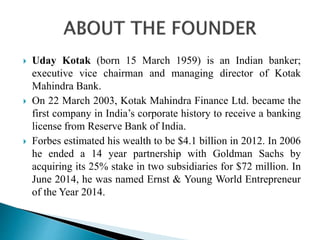  Uday Kotak (born 15 March 1959) is an Indian banker;
executive vice chairman and managing director of Kotak
Mahindra Bank.
 On 22 March 2003, Kotak Mahindra Finance Ltd. became the
first company in India’s corporate history to receive a banking
license from Reserve Bank of India.
 Forbes estimated his wealth to be $4.1 billion in 2012. In 2006
he ended a 14 year partnership with Goldman Sachs by
acquiring its 25% stake in two subsidiaries for $72 million. In
June 2014, he was named Ernst & Young World Entrepreneur
of the Year 2014.
 