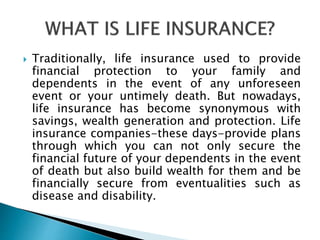  Traditionally, life insurance used to provide
financial protection to your family and
dependents in the event of any unforeseen
event or your untimely death. But nowadays,
life insurance has become synonymous with
savings, wealth generation and protection. Life
insurance companies-these days-provide plans
through which you can not only secure the
financial future of your dependents in the event
of death but also build wealth for them and be
financially secure from eventualities such as
disease and disability.
 