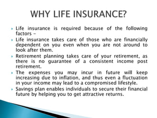  Life insurance is required because of the following
factors -
 Life insurance takes care of those who are financially
dependent on you even when you are not around to
look after them.
 Retirement planning takes care of your retirement, as
there is no guarantee of a consistent income post
retirement.
 The expenses you may incur in future will keep
increasing due to inflation, and thus even a fluctuation
in your income may lead to a compromised lifestyle.
 Savings plan enables individuals to secure their financial
future by helping you to get attractive returns.
 
