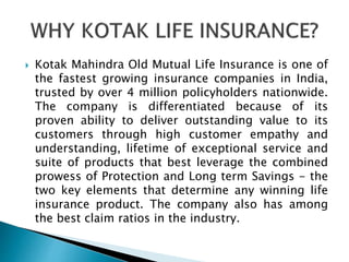  Kotak Mahindra Old Mutual Life Insurance is one of
the fastest growing insurance companies in India,
trusted by over 4 million policyholders nationwide.
The company is differentiated because of its
proven ability to deliver outstanding value to its
customers through high customer empathy and
understanding, lifetime of exceptional service and
suite of products that best leverage the combined
prowess of Protection and Long term Savings - the
two key elements that determine any winning life
insurance product. The company also has among
the best claim ratios in the industry.
 