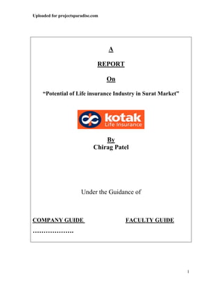 Uploaded for projectsparadise.com




                                    A

                                REPORT

                                    On

     “Potential of Life insurance Industry in Surat Market”




                                  By
                              Chirag Patel




                        Under the Guidance of



COMPANY GUIDE                            FACULTY GUIDE
……………….




                                                              1
 