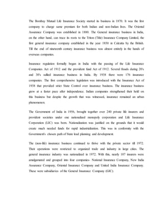 The Bombay Mutual Life Insurance Society started its business in 1870. It was the first
company to charge same premium for both Indian and non-Indian lives. The Oriental
Assurance Company was established in 1880. The General insurance business in India,
on the other hand, can trace its roots to the Triton (Title) Insurance Company Limited, the
first general insurance company established in the year 1850 in Calcutta by the British.
Till the end of nineteenth century insurance business was almost entirely in the hands of
overseas companies.
Insurance regulation formally began in India with the passing of the Life Insurance
Companies Act of 1912 and the provident fund Act of 1912. Several frauds during 20's
and 30's sullied insurance business in India. By 1938 there were 176 insurance
companies. The first comprehensive legislation was introduced with the Insurance Act of
1938 that provided strict State Control over insurance business. The insurance business
grew at a faster pace after independence. Indian companies strengthened their hold on
this business but despite the growth that was witnessed, insurance remained an urban
phenomenon.
The Government of India in 1956, brought together over 240 private life insurers and
provident societies under one nationalized monopoly corporation and Life Insurance
Corporation (LIC) was born. Nationalization was justified on the grounds that it would
create much needed funds for rapid industrialization. This was in conformity with the
Government's chosen path of State lead planning and development.
The (non-life) insurance business continued to thrive with the private sector till 1972.
Their operations were restricted to organized trade and industry in large cities. The
general insurance industry was nationalized in 1972. With this, nearly 107 insurers were
amalgamated and grouped into four companies- National Insurance Company, New India
Assurance Company, Oriental Insurance Company and United India Insurance Company.
These were subsidiaries of the General Insurance Company (GIC).
 