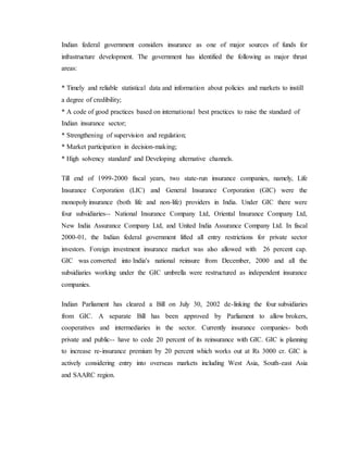 Indian federal government considers insurance as one of major sources of funds for
infrastructure development. The government has identified the following as major thrust
areas:
* Timely and reliable statistical data and information about policies and markets to instill
a degree of credibility;
* A code of good practices based on international best practices to raise the standard of
Indian insurance sector;
* Strengthening of supervision and regulation;
* Market participation in decision-making;
* High solvency standard' and Developing alternative channels.
Till end of 1999-2000 fiscal years, two state-run insurance companies, namely, Life
Insurance Corporation (LIC) and General Insurance Corporation (GIC) were the
monopoly insurance (both life and non-life) providers in India. Under GIC there were
four subsidiaries-- National Insurance Company Ltd, Oriental Insurance Company Ltd,
New India Assurance Company Ltd, and United India Assurance Company Ltd. In fiscal
2000-01, the Indian federal government lifted all entry restrictions for private sector
investors. Foreign investment insurance market was also allowed with 26 percent cap.
GIC was converted into India's national reinsure from December, 2000 and all the
subsidiaries working under the GIC umbrella were restructured as independent insurance
companies.
Indian Parliament has cleared a Bill on July 30, 2002 de-linking the four subsidiaries
from GIC. A separate Bill has been approved by Parliament to allow brokers,
cooperatives and intermediaries in the sector. Currently insurance companies- both
private and public-- have to cede 20 percent of its reinsurance with GIC. GIC is planning
to increase re-insurance premium by 20 percent which works out at Rs 3000 cr. GIC is
actively considering entry into overseas markets including West Asia, South-east Asia
and SAARC region.
 