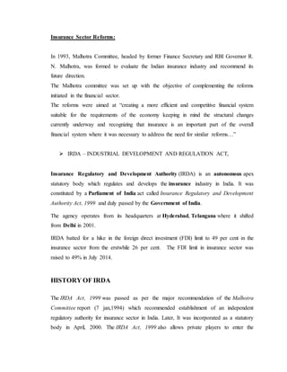 Insurance Sector Reforms:
In 1993, Malhotra Committee, headed by former Finance Secretary and RBI Governor R.
N. Malhotra, was formed to evaluate the Indian insurance industry and recommend its
future direction.
The Malhotra committee was set up with the objective of complementing the reforms
initiated in the financial sector.
The reforms were aimed at “creating a more efficient and competitive financial system
suitable for the requirements of the economy keeping in mind the structural changes
currently underway and recognizing that insurance is an important part of the overall
financial system where it was necessary to address the need for similar reforms…”
 IRDA – INDUSTRIAL DEVELOPMENT AND REGULATION ACT,
Insurance Regulatory and Development Authority (IRDA) is an autonomous apex
statutory body which regulates and develops the insurance industry in India. It was
constituted by a Parliament of India act called Insurance Regulatory and Development
Authority Act, 1999 and duly passed by the Government of India.
The agency operates from its headquarters at Hyderabad, Telangana where it shifted
from Delhi in 2001.
IRDA batted for a hike in the foreign direct investment (FDI) limit to 49 per cent in the
insurance sector from the erstwhile 26 per cent. The FDI limit in insurance sector was
raised to 49% in July 2014.
HISTORY OF IRDA
The IRDA Act, 1999 was passed as per the major recommendation of the Malhotra
Committee report (7 jan,1994) which recommended establishment of an independent
regulatory authority for insurance sector in India. Later, It was incorporated as a statutory
body in April, 2000. The IRDA Act, 1999 also allows private players to enter the
 