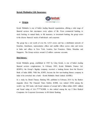 Kotak Mahindra Life Insurance
 Origin
Kotak Mahindra is one of India's leading financial organizations, offering a wide range of
financial services that encompass every sphere of life. From commercial banking, to
stock broking, to mutual funds, to life insurance, to investment banking, the group caters
to the diverse financial needs of individuals and corporate.
The group has a net worth of over Rs. 6,523 crores and has a distribution network of
branches, franchisees, representative offices and satellite offices across cities and towns
in India and offices in New York, London, San Francisco, Dubai, Mauritius and
Singapore. The Group services around 6.2 million customer accounts.
Brief history:
Kotak Mahindra group, established in 1985 by Uday Kotak, is one of India’s leading
financial services conglomerates. In February 2003, Kotak Mahindra Finance Ltd.
(KMFL), the Group’s flagship company, received a banking license from the Reserve
Bank of India (RBI). With this, KMFL became the first non-banking finance company in
India to be converted into a bank – Kotak Mahindra Bank Limited (KMBL).
In a study by Brand Finance Banking 500, published in February 2014 by the Banker
magazine (from The Financial Times Stable), KMBL was ranked 245th among the
world’s top 500 banks with brand valuation of around half a billion dollars ($481 million)
and brand rating of AA+.[2] [3] KMBL is also ranked among the top 5 Best Ranked
Companies for Corporate Governance in IR Global Ranking.
 