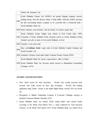 Mutual Life Insurance Ltd.
2003
Kotak Mahindra Finance Ltd. (KMFL), the group's flagship company, receives
banking license from the Reserve Bank of India (RBI). With this, KMFL becomes
the first non-banking finance company to be converted into a commercial bank -
Kotak Mahindra Bank Ltd.
2004 Enters alternate assets business with the launch of a private equity fund.
2005
Kotak Mahindra Group realigns joint venture in Ford Credit; takes 100%
ownership of Kotak Mahindra Prime (formerly known as Kotak Mahindra Primus
Limited) and sells its stake in Ford credit Mahindra to Ford.
2005 Launches a real estate fund
2006
Buys out Goldman Sachs' equity stake in Kotak Mahindra Capital Company and
Kotak Securities Ltd.
2008 Launched a Pension Fund under India's National Pension System (NPS)
2009
Kotak Mahindra Bank Ltd. opens a representative office in Dubai
Kotak Mahindra Bank Ltd. becomes anchor investor in Ahmedabad Commodities
Exchange (ACE)
AWARDS AND RECOGNITION
 Won ‘Gold Award for Best Innovation – World’s first socially powered bank
account’ and ‘Gold Award for Best App developed – World’s first banking
application using Twitter’ awards at the Indian Digital Media Awards 2014 for Kotak
Jifi
 Recognised as Highest Fundraising Company in Corporate Challenge category in
Standard Chartered Mumbai Marathon 2014
 Kotak Mahindra Bank was ranked 292nd among India's most trusted brands
according to the Brand Trust Report 2012, a study conducted by Trust Research
Advisory. In the Brand Trust Report 2013, Kotak Mahindra Bank was ranked 861st
 