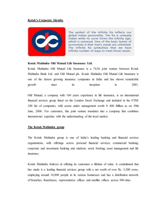 Kotak’s Corporate Identity
Kotak Mahindra Old Mutual Life Insurance Ltd.
Kotak Mahindra Old Mutual Life Insurance is a 74:26 joint venture between Kotak
Mahindra Bank Ltd. and Old Mutual plc. Kotak Mahindra Old Mutual Life Insurance is
one of the fastest growing insurance companies in India and has shown remarkable
growth since its inception in 2001.
Old Mutual, a company with 160 years experience in life insurance, is an international
financial services group listed on the London Stock Exchange and included in the FTSE
100 list of companies, with assets under management worth $ 400 Billion as on 30th
June, 2006. For customers, this joint venture translates into a company that combines
international expertise with the understanding of the local market.
The Kotak Mahindra group
The Kotak Mahindra group is one of India’s leading banking and financial services
organizations, with offerings across personal financial services; commercial banking;
corporate and investment banking and markets; stock broking; asset management and life
insurance.
Kotak Mahindra believes in offering its customers a lifetime of value. A commitment that
has made it a leading financial services group with a net worth of over Rs. 3,200 crore,
employing around 10,800 people in its various businesses and has a distribution network
of branches, franchisees, representative offices and satellite offices across 300 cities
 