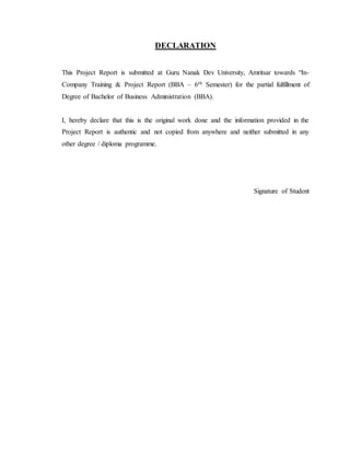 DECLARATION
This Project Report is submitted at Guru Nanak Dev University, Amritsar towards “In-
Company Training & Project Report (BBA – 6th Semester) for the partial fulfillment of
Degree of Bachelor of Business Administration (BBA).
I, hereby declare that this is the original work done and the information provided in the
Project Report is authentic and not copied from anywhere and neither submitted in any
other degree / diploma programme.
Signature of Student
 