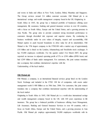 and towns in India and offices in New York, London, Dubai, Mauritius and Singapore.
The Group services around 2.6 million customer accounts. Old Mutual plc is an
international savings and wealth management company based in the UK. Originating in
South Africa in 1845, the group has a balanced portfolio of businesses offering asset
management, life assurance, banking and general insurance services in over 40 countries,
with a focus on South Africa, Europe and the United States, and a growing presence in
Asia Pacific. The group aims to provide consistent strong investment performance to
customers through diversified risk exposure and superior returns. By conducting its
business worldwide under its core values of integrity, respect and accountability, Old
Mutual aspires to push beyond boundaries to drive value for all its stakeholders. Old
Mutual is the 37th largest company in the FTSE100 with a market cap of approximately
£10 billion and is listed on the London, Johannesburg and Stockholm stock exchanges. It
has 53,000 employees worldwide. For the quarter ended 31st March 2007, the group
reported an increase in adjusted operating profit of 5% to £398 million (IFRS basis) and
had £249 billion of funds under management. For customers, this joint venture translates
into a company that combines international expertise with the
Understanding of the local market.
Old Mutual plc
Old Mutual, a company, is an international financial services group listed on the London
Stock Exchange and included in the FTSE 100 list of companies, with assets under
management worth $ 400 Billion as on 30th June, 2006. For customers, this joint venture
translates into a company that combines international expertise with the understanding of
the local market
Originating in South Africa in 1845, Old Mutual plc is a world-class international savings
and wealth management company based in the UK with 160 years experience in life
insurance. The group has a balanced portfolio of businesses offering Asset Management,
Life Assurance, Banking and General Insurance Services in over 40 countries, with a
focus on South Africa, Europe and the United States, and a growing presence in Asia
Pacific. Old Mutual plc employs approximately 54,000 employees worldwide with its
 