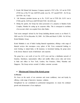 7. Kotak Old Mutual Life Insurance Company reported a PAT of Rs. 143 mn for FY09
(FY08 loss of Rs.719 mn). Q4FY09 profits were Rs. 397 mn,(Q3FY09 - Rs 94 mn;
Q4 FY08 - Rs.17 mn).
8. Life Insurance premium income up to Rs. 23,432 mn in FY09 (Rs 16,911 mn in
FY08) and Rs. 9,059 mn in Q4FY09 (Q4 FY08 - Rs 8,056 mn)
9. During the quarter, the Group has taken possession of a property at Bandera Kurla
Complex, Mumbai for setting up its corporate office. This is consequent to resolution
of an account which was acquired from other Banks.
Total assets managed/ advised by the Group (including alternate assets) as on March 31,
2009 were Rs 339 bn (December 30, 2008 – Rs 320bn and March 31,2008 - Rs 365 bn).
Kotak Mahindra Group
Kotak Mahindra is one of India's leading financial organizations, offering a wide range of
financial services that encompass every sphere of life. From commercial banking, to
stock broking, to mutual funds, to life insurance, to investment banking, the group caters
to the diverse financial needs of individuals and corporate.
The group has a net worth of over Rs. 6,523 crore and has a distribution network of
branches, franchisees, representative offices and satellite offices across cities and towns
in India and offices in New York, London, San Francisco, Dubai, Mauritius and
Singapore. The Group services around 6.2 million customer accounts
 Missionand Vision of the Kotak group
1) Mission
We focus on the needs of our customers and create confidence, trust and loyalty by
offering a wide range of innovative insurance solutions.
Strengthened by our commitment to professional management, we ensure the continued
growth and advancement of our employees
 