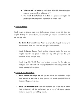 Kotak Eternal Life Plans are participating whole life plans that provide
enhanced protection till the golden age of 99
 The Kotak Term/Preferred Term Plan is a pure risk cover plan that
provides you with a high level of protection at nominal costs.
2. Retirement Plans:
Kotak secure retirement plan is an ideal retirement solution is one that gives you
complete flexibility and peace of mind, not only while you save for your retirement but
also after you retire.
 The Kotak Retirement Income Plan is a savings plan designed to meet your
post-retirement needs. It is a plan that gives you "Jeene ki azaadi".
 Kotak Retirement Income Plan is an ideal retirement solution that gives you
complete flexibility and peace of mind, not only while you save for your
retirement but also after you retire.
 Kotak Long Life Wealth Plus is an intelligent investment plan that helps you
build your future net worth with power-packed features that actively monitor and
manage your investment growth
3. Savings & Investment Plans:
 Kotak platinum advantage plus lets you live life on your own terms; always
doing what you've believed in. It is for those who are used to having the luxury of
choice and the power to control.
 Kotak Safe Investment plan is the ideal investment plan for you with its unique
“Seal of Guarantee” offer that not just gives you the best of bull markets but also
eliminates any capital loss in falling markets.
 