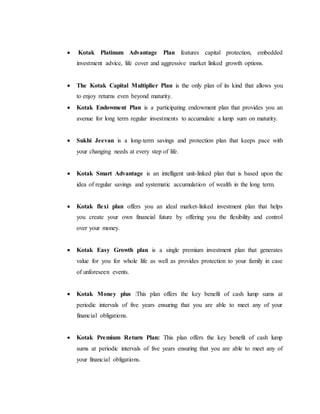  Kotak Platinum Advantage Plan features capital protection, embedded
investment advice, life cover and aggressive market linked growth options.
 The Kotak Capital Multiplier Plan is the only plan of its kind that allows you
to enjoy returns even beyond maturity.
 Kotak Endowment Plan is a participating endowment plan that provides you an
avenue for long term regular investments to accumulate a lump sum on maturity.
 Sukhi Jeevan is a long-term savings and protection plan that keeps pace with
your changing needs at every step of life.
 Kotak Smart Advantage is an intelligent unit-linked plan that is based upon the
idea of regular savings and systematic accumulation of wealth in the long term.
 Kotak flexi plan offers you an ideal market-linked investment plan that helps
you create your own financial future by offering you the flexibility and control
over your money.
 Kotak Easy Growth plan is a single premium investment plan that generates
value for you for whole life as well as provides protection to your family in case
of unforeseen events.
 Kotak Money plus :This plan offers the key benefit of cash lump sums at
periodic intervals of five years ensuring that you are able to meet any of your
financial obligations.
 Kotak Premium Return Plan: This plan offers the key benefit of cash lump
sums at periodic intervals of five years ensuring that you are able to meet any of
your financial obligations.
 