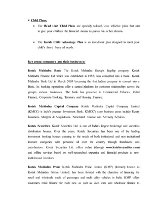 4. Child Plans:
 The Head start Child Plans are specially tailored, cost effective plans that aim
to give your children the financial means to pursue his or her dreams.
 The Kotak Child Advantage Plan is an investment plan designed to meet your
child's future financial needs.
Key group companies and their businesses:
Kotak Mahindra Bank The Kotak Mahindra Group's flagship company, Kotak
Mahindra Finance Ltd which was established in 1985, was converted into a bank- Kotak
Mahindra Bank Ltd in March 2003 becoming the first Indian company to convert into a
Bank. Its banking operations offer a central platform for customer relationships across the
group's various businesses. The bank has presence in Commercial Vehicles, Retail
Finance, Corporate Banking, Treasury and Housing Finance.
Kotak Mahindra Capital Company Kotak Mahindra Capital Company Limited
(KMCC) is India's premier Investment Bank. KMCC's core business areas include Equity
Issuances, Mergers & Acquisitions, Structured Finance and Advisory Services.
Kotak Securities Kotak Securities Ltd. is one of India's largest brokerage and securities
distribution houses. Over the years, Kotak Securities has been one of the leading
investment broking houses catering to the needs of both institutional and non-institutional
investor categories with presence all over the country through franchisees and
coordinators. Kotak Securities Ltd. offers online (through www.kotaksecurities.com)
and offline services based on well-researched expertise and financial products to non-
institutional investors.
Kotak Mahindra Prime Kotak Mahindra Prime Limited (KMP) (formerly known as
Kotak Mahindra Primus Limited) has been formed with the objective of financing the
retail and wholesale trade of passenger and multi utility vehicles in India. KMP offers
customers retail finance for both new as well as used cars and wholesale finance to
 
