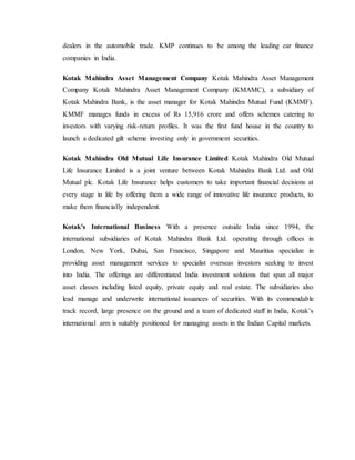 dealers in the automobile trade. KMP continues to be among the leading car finance
companies in India.
Kotak Mahindra Asset Management Company Kotak Mahindra Asset Management
Company Kotak Mahindra Asset Management Company (KMAMC), a subsidiary of
Kotak Mahindra Bank, is the asset manager for Kotak Mahindra Mutual Fund (KMMF).
KMMF manages funds in excess of Rs 15,916 crore and offers schemes catering to
investors with varying risk-return profiles. It was the first fund house in the country to
launch a dedicated gilt scheme investing only in government securities.
Kotak Mahindra Old Mutual Life Insurance Limited Kotak Mahindra Old Mutual
Life Insurance Limited is a joint venture between Kotak Mahindra Bank Ltd. and Old
Mutual plc. Kotak Life Insurance helps customers to take important financial decisions at
every stage in life by offering them a wide range of innovative life insurance products, to
make them financially independent.
Kotak's International Business With a presence outside India since 1994, the
international subsidiaries of Kotak Mahindra Bank Ltd. operating through offices in
London, New York, Dubai, San Francisco, Singapore and Mauritius specialize in
providing asset management services to specialist overseas investors seeking to invest
into India. The offerings are differentiated India investment solutions that span all major
asset classes including listed equity, private equity and real estate. The subsidiaries also
lead manage and underwrite international issuances of securities. With its commendable
track record, large presence on the ground and a team of dedicated staff in India, Kotak’s
international arm is suitably positioned for managing assets in the Indian Capital markets.
 