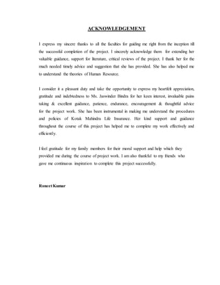 ACKNOWLEDGEMENT
I express my sincere thanks to all the faculties for guiding me right from the inception till
the successful completion of the project. I sincerely acknowledge them for extending her
valuable guidance, support for literature, critical reviews of the project. I thank her for the
much needed timely advice and suggestion that she has provided. She has also helped me
to understand the theories of Human Resource.
I consider it a pleasant duty and take the opportunity to express my heartfelt appreciation,
gratitude and indebtedness to Ms. Jaswinder Bindra for her keen interest, invaluable pains
taking & excellent guidance, patience, endurance, encouragement & thoughtful advice
for the project work. She has been instrumental in making me understand the procedures
and policies of Kotak Mahindra Life Insurance. Her kind support and guidance
throughout the course of this project has helped me to complete my work effectively and
efficiently.
I feel gratitude for my family members for their moral support and help which they
provided me during the course of project work. I am also thankful to my friends who
gave me continuous inspiration to complete this project successfully.
Roneet Kumar
 