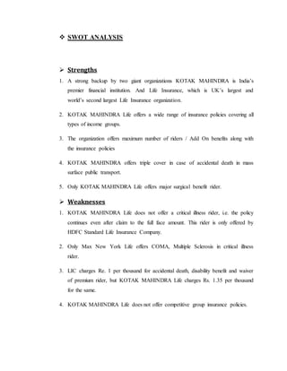  SWOT ANALYSIS
 Strengths
1. A strong backup by two giant organizations KOTAK MAHINDRA is India’s
premier financial institution. And Life Insurance, which is UK’s largest and
world’s second largest Life Insurance organization.
2. KOTAK MAHINDRA Life offers a wide range of insurance policies covering all
types of income groups.
3. The organization offers maximum number of riders / Add On benefits along with
the insurance policies
4. KOTAK MAHINDRA offers triple cover in case of accidental death in mass
surface public transport.
5. Only KOTAK MAHINDRA Life offers major surgical benefit rider.
 Weaknesses
1. KOTAK MAHINDRA Life does not offer a critical illness rider, i.e. the policy
continues even after claim to the full face amount. This rider is only offered by
HDFC Standard Life Insurance Company.
2. Only Max New York Life offers COMA, Multiple Sclerosis in critical illness
rider.
3. LIC charges Re. 1 per thousand for accidental death, disability benefit and waiver
of premium rider, but KOTAK MAHINDRA Life charges Rs. 1.35 per thousand
for the same.
4. KOTAK MAHINDRA Life does not offer competitive group insurance policies.
 