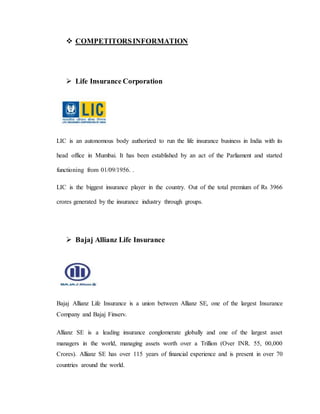  COMPETITORSINFORMATION
 Life Insurance Corporation
LIC is an autonomous body authorized to run the life insurance business in India with its
head office in Mumbai. It has been established by an act of the Parliament and started
functioning from 01/09/1956. .
LIC is the biggest insurance player in the country. Out of the total premium of Rs 3966
crores generated by the insurance industry through groups.
 Bajaj Allianz Life Insurance
Bajaj Allianz Life Insurance is a union between Allianz SE, one of the largest Insurance
Company and Bajaj Finserv.
Allianz SE is a leading insurance conglomerate globally and one of the largest asset
managers in the world, managing assets worth over a Trillion (Over INR. 55, 00,000
Crores). Allianz SE has over 115 years of financial experience and is present in over 70
countries around the world.
 