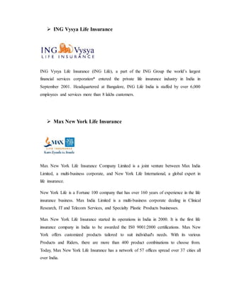  ING Vysya Life Insurance
ING Vysya Life Insurance (ING Life), a part of the ING Group the world’s largest
financial services corporation* entered the private life insurance industry in India in
September 2001. Headquartered at Bangalore, ING Life India is staffed by over 6,000
employees and services more than 8 lakhs customers.
 Max New York Life Insurance
Max New York Life Insurance Company Limited is a joint venture between Max India
Limited, a multi-business corporate, and New York Life International, a global expert in
life insurance.
New York Life is a Fortune 100 company that has over 160 years of experience in the life
insurance business. Max India Limited is a multi-business corporate dealing in Clinical
Research, IT and Telecom Services, and Specialty Plastic Products businesses.
Max New York Life Insurance started its operations in India in 2000. It is the first life
insurance company in India to be awarded the IS0 9001:2000 certifications. Max New
York offers customized products tailored to suit individual's needs. With its various
Products and Riders, there are more than 400 product combinations to choose from.
Today, Max New York Life Insurance has a network of 57 offices spread over 37 cities all
over India.
 
