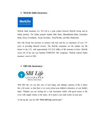  MetLife India Insurance
MetLife India Insurance Co. Pvt Ltd is a joint venture between MetLife Group and its
Indian partners. The Indian partners include J&K Bank, Dhanalakshmi Bank, Karnataka
Bank, Karvy Consultants, Geojit Securities, Way2Wealth, and Mini Muthoothu.
Met Life Group has presence in America and Asia and has an experience of over 137
years in providing financial services. The MetLife companies are the number one life
insurer in the U.S. with approximately US $2.8 trillion of life insurance in force. MetLife
serves 88 of the top one hundred FORTUNE 500 companies. MetLife entered Indian
insurance sector in 2001.
 SBI Life Insurance:
With SBI Life, we can take care of such happy and unhappy surprises of life; it makes
this a bit easier, so that there is no worry about your children's education, or your family's
future. Whether you are looking for a safe investment vehicle with good returns or life
cover with regular returns in the future, all it needs is one small action on your part.
As the tag line says for SBI “With SBI Life, you're sure”.
 