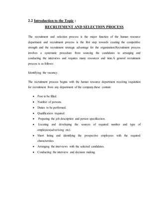 2.2 Introduction to the Topic :
RECRUITMENT AND SELECTION PROCESS
The recruitment and selection process is the major function of the human resource
department and recruitment process is the first step towards creating the competitive
strength and the recruitment strategic advantage for the organization.Recruitment process
involves a systematic procedure from sourcing the candidates to arranging and
conducting the interviews and requires many resources and time.A general recruitment
process is as follows:
Identifying the vacancy:
The recruitment process begins with the human resource department receiving requisition
for recruitment from any department of the company.these contain:
 Post to be filled.
 Number of persons.
 Duties to be performed.
 Qualification required.
 Preparing the job description and person specification.
 Locating and developing the sources of required number and type of
employees(adverising etc).
 Short listing and identifying the prospective employees with the required
characterstics.
 Arranging the interviews with the selected candidates.
 Conducting the interview and decision making.
 