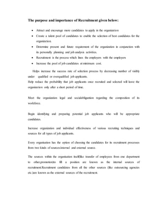 The purpose and importance of Recruitment given below:
 Attract and encourage more candidates to apply in the organization
 Create a talent pool of candidates to enable the selection of best candidates for the
organization.
 Determine present and future requirement of the organization in conjunction with
its personally planning and job analysis activities.
 Recruitment is the process which lines the employers with the employers
 Increase the pool of job candidates at minimum cost.
Helps increase the success rate of selection process by decreasing number of visibly
under qualified or overqualified job applicants.
Help reduce the probability that job applicants once recruited and selected will leave the
organization only after a short period of time.
Meet the organization legal and socialobligantion regarding the composition of its
workforce.
Begin identifying and preparing potential job applicants who will be appropriate
candidates.
Increase organization and individual effectiveness of various recruiting techniques and
sources for all types of job applicants.
Every organisation has the option of choosing the candidates for its recruitment processes
from two kinds of sources:internal and external source.
The sources within the organisation itself(like transfer of employees from one department
to other,promotion)to fill a position are known as the internal sources of
recruitment.Recruitment candidates from all the other sources (like outsourcing agencies
etc.)are known as the external sources of the recruitment.
 
