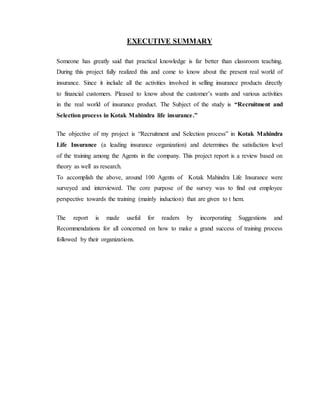 EXECUTIVE SUMMARY
Someone has greatly said that practical knowledge is far better than classroom teaching.
During this project fully realized this and come to know about the present real world of
insurance. Since it include all the activities involved in selling insurance products directly
to financial customers. Pleased to know about the customer’s wants and various activities
in the real world of insurance product. The Subject of the study is “Recruitment and
Selection process in Kotak Mahindra life insurance.”
The objective of my project is “Recruitment and Selection process” in Kotak Mahindra
Life Insurance (a leading insurance organization) and determines the satisfaction level
of the training among the Agents in the company. This project report is a review based on
theory as well as research.
To accomplish the above, around 100 Agents of Kotak Mahindra Life Insurance were
surveyed and interviewed. The core purpose of the survey was to find out employee
perspective towards the training (mainly induction) that are given to t hem.
The report is made useful for readers by incorporating Suggestions and
Recommendations for all concerned on how to make a grand success of training process
followed by their organizations.
 