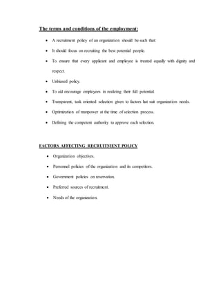 The terms and conditions of the employment:
 A recruitment policy of an organization should be such that:
 It should focus on recruiting the best potential people.
 To ensure that every applicant and employee is treated equally with dignity and
respect.
 Unbiased policy.
 To aid encourage employees in realizing their full potential.
 Transparent, task oriented selection given to factors hat suit organization needs.
 Optimization of manpower at the time of selection process.
 Defining the competent authority to approve each selection.
FACTORS AFFECTING RECRUITMENT POLICY
 Organization objectives.
 Personnel policies of the organization and its competitors.
 Government policies on reservation.
 Preferred sources of recruitment.
 Needs of the organization.
 