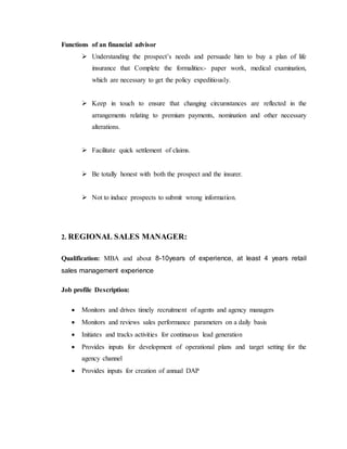 Functions of an financial advisor
 Understanding the prospect’s needs and persuade him to buy a plan of life
insurance that Complete the formalities:- paper work, medical examination,
which are necessary to get the policy expeditiously.
 Keep in touch to ensure that changing circumstances are reflected in the
arrangements relating to premium payments, nomination and other necessary
alterations.
 Facilitate quick settlement of claims.
 Be totally honest with both the prospect and the insurer.
 Not to induce prospects to submit wrong information.
2. REGIONAL SALES MANAGER:
Qualification: MBA and about 8-10years of experience, at least 4 years retail
sales management experience
Job profile Description:
 Monitors and drives timely recruitment of agents and agency managers
 Monitors and reviews sales performance parameters on a daily basis
 Initiates and tracks activities for continuous lead generation
 Provides inputs for development of operational plans and target setting for the
agency channel
 Provides inputs for creation of annual DAP
 