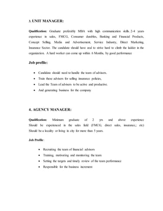 3. UNIT MANAGER:
Qualification: Graduate preferably MBA with high communication skills. 2-4 years
experience in sales, FMCG, Consumer durables, Banking and Financial Products,
Concept Selling, Media and Advertisement, Service Industry, Direct Marketing,
Insurance Sector. The candidate should have zeal to strive hard to climb the ladder in the
organization. A hard worker can come up within 6 Months, by good performance
Job profile:
 Candidate should need to handle the team of advisors.
 Train these advisers for selling insurance policies,
 Lead the Team of advisers to be active and productive.
 And generating business for the company
4. AGENCY MANAGER:
Qualification: Minimum graduate of 2 yrs and above experience
Should be experienced in the sales field (FMCG, direct sales, insurance,; etc)
Should be a locality or living in city for more than 5 years.
Job Profile:
 Recruiting the team of financial advisors
 Training, motivating and monitoring the team
 Setting the targets and timely review of the team performance
 Responsible for the business increment
 