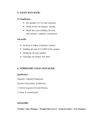 5. SALES MANAGER:
1) Qualification
 Any graduate of 3+yrs sales experience.
 Should be from the insurance currently.
 Should have exp in handling the team.
(only insurance candidates are preferred)
Job profile:
 Involving in Selling of insurance products.
 Handling the team of 8-10 DST of the company.
 Monitoring the team members.
 Generating the business from them.
6. TERRITORY SALES MANAGER:
Qualification:
Education: Graduate/Postgraduate
Personal Characteristics & Behaviors:
1. Need to be good in Personal Relation.
2. Clarity in communication
Job profile:
Territory Sales Manager – Prepaid Sales (Level – Senior Executive / Asst Manager)
 