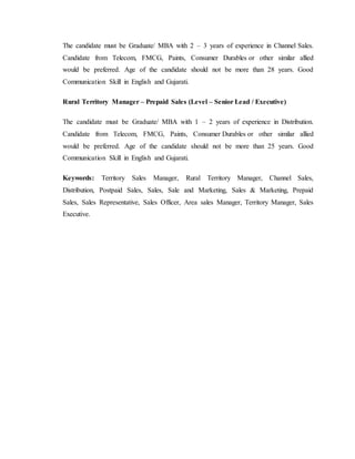 The candidate must be Graduate/ MBA with 2 – 3 years of experience in Channel Sales.
Candidate from Telecom, FMCG, Paints, Consumer Durables or other similar allied
would be preferred. Age of the candidate should not be more than 28 years. Good
Communication Skill in English and Gujarati.
Rural Territory Manager – Prepaid Sales (Level – Senior Lead / Executive)
The candidate must be Graduate/ MBA with 1 – 2 years of experience in Distribution.
Candidate from Telecom, FMCG, Paints, Consumer Durables or other similar allied
would be preferred. Age of the candidate should not be more than 25 years. Good
Communication Skill in English and Gujarati.
Keywords: Territory Sales Manager, Rural Territory Manager, Channel Sales,
Distribution, Postpaid Sales, Sales, Sale and Marketing, Sales & Marketing, Prepaid
Sales, Sales Representative, Sales Officer, Area sales Manager, Territory Manager, Sales
Executive.
 