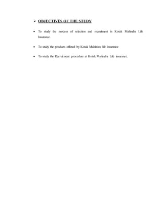  OBJECTIVES OF THE STUDY
 To study the process of selection and recruitment in Kotak Mahindra Life
Insurance.
 To study the products offered by Kotak Mahindra life insurance
 To study the Recruitment procedure at Kotak Mahindra Life insurance.
 