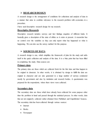  RESEARCH DESIGN
A research design is the arrangement of conditions for collections and analysis of data in
a manner that aims to combine relevance to the research problem with economies in a
procedure.
I have used descriptive research design for my research.
Descriptive Research
Descriptive research includes surveys and fact findings enquiries of different kinds. It
basically gives a description of the state of affairs as it exists at present. A researcher has
no control over the variables so they can only report what has happened or what is
happening. We can also use the survey method for this purpose.
 SOURCES OF DATA
A research design is one, which simplifies the framework of plan for the study and adds
itself in the quick collection and analysis of the data. It is a blue print that has been filled
in completing the study. Data sources are:
Primary data
The primary data are those which are collected fresh for the first time and thus happen to
be original in character. In other words, it is obtained by design to fulfill the data are
original in character and are also generated in a large number of surveys conducted
mostly by government and also by institution and research bodies. A questionnaire was
prepared for the respondents, where there views were collected.
Secondary data
The secondary data are those which have already been collected for some purpose other
than the problem in hand and passed through the statistical process. In other words, data
that are not originally collected rather obtained from Published and Unpublished Sources.
The secondary data has been collected through various sources:
 Internet
 Books
 Newspaper
 