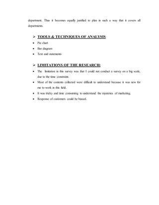 department. Thus it becomes equally justified to plan in such a way that it covers all
departments.
 TOOLS & TECHNIQUES OF ANALYSIS
 Pie chart
 Bar diagram
 Text and statements
 LIMITATIONS OF THE RESEARCH:
 The limitation in this survey was that I could not conduct a survey on a big scale,
due to the time constraint.
 Most of the contents collected were difficult to understand because it was new for
me to work in this field.
 It was tricky and time consuming to understand the mysteries of marketing.
 Response of customers could be biased.
 