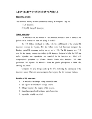 1.1 OVERVIEW OF INDUSTRYAS WHOLE
Industry profile
The insurance industry in India can broadly classify in two parts. They are.
1) Life insurance.
2) Non-life (general) insurance.
1) Life insurance:-
Life insurance can be defined as “life insurance provides a sum of money if the
person who is insured dies while the policy is in effect”.
In 1818 British introduced to India, with the establishment of the oriental life
insurance company in Calcutta. The first Indian owned Life Insurance Company; the
Bombay mutual life assurance society was set up in 1870. The life insurance act, 1912
was the first statuary measure to regulate the life insurance business in India. In 1983, the
earlier legislation was consolidated and amended by the insurance act, 1938, with
comprehensive provisions for detailed effective control over insurance. The union
government had opened the insurance sector for private participation in 1999, also
allowing the private
Companies to have foreign equity up to 26%. Following the opening up of the
insurance sector, 12 private sector companies have entered the life insurance business.
Benefits of life insurance:
1. Life insurance encourages saving and forces thrift.
2. It is superior to a traditional savings vehicle.
3. It helps to achieve the purpose of life assured.
4. It can be enchased and facilitates quick borrowing.
5. It provides valuable tax relief.
 