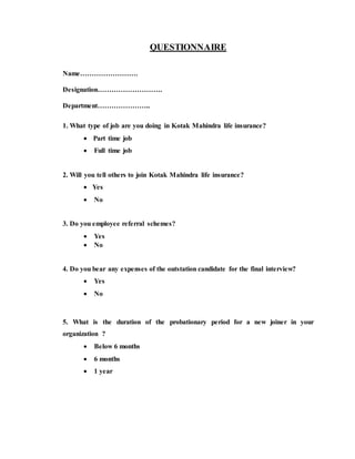 QUESTIONNAIRE
Name…………………….
Designation……………………….
Department…………………..
1. What type of job are you doing in Kotak Mahindra life insurance?
 Part time job
 Full time job
2. Will you tell others to join Kotak Mahindra life insurance?
 Yes
 No
3. Do you employee referral schemes?
 Yes
 No
4. Do you bear any expenses of the outstation candidate for the final interview?
 Yes
 No
5. What is the duration of the probationary period for a new joiner in your
organization ?
 Below 6 months
 6 months
 1 year
 