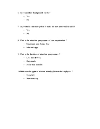 6. Do you conduct background checks?
 Yes
 No
7. Do you have a mentor system to make the new joiner feel at ease?
 Yes
 No
8. What is the induction programme of your organization ?
 Structured and formal type
 Informal type
9. What is the duration of induction programmes ?
 Less than 1 week
 One month
 More than a month
10.What are the types of rewards usually given to the employees ?
 Monetary
 Non monetary
 