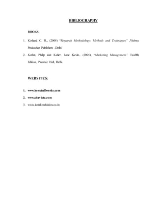 BIBLIOGRAPHY
BOOKS:
1. Kothari, C. R., (2008) “Research Methodology: Methods and Techniques” ,Vishwa
Prakashan Publishers ,Delhi
2. Kotler, Philip and Keller, Lane Kevin., (2005), “Marketing Management” Twelfth
Edition, Prentice Hall, Delhi.
WEBSITES:
1. www.howstuffworks.com
2. www.altavista.com
3. www.kotakmahindra.co.in
 