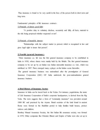 Thus insurance is found to be very useful in the lives of the person both in short term and
long term.
Fundamental principles of life insurance contract:-
1) Principle of almost good faith:
“A positive duty to voluntary disclose, accurately and fully, all facts, material to
the risk being proposed whether requested or not”.
2) Principle of insurable interest:
“Relationships with the subject matter (a person) which is recognized in law and
gives legal right to insure that person”.
2) Non-life (general) Insurance:-
Triton insurance co. ltd was the first general insurance company to be established in
India in 1850, whose shares were mainly held by the British. The first general insurance
company to be set up by an Indian was Indian mercantile insurance co. Ltd., which was
stabilized in 1907. There emerged many a player on the Indian scene thereafter.
The general insurance business was nationalized after the promulgation of General
Insurance Corporation (GIC) OF India undertook the post-nationalization general
insurance business.
A Brief History of Insurance Sector:
Insurance in India can be traced back to the Vedas. For instance, yogakshema, the name
of Life Insurance Corporation of India's corporate headquarters, is derived from the Rig
Veda. The term suggests that a form of "community insurance" was prevalent around
1000 BC and practiced by the Aryans. Burial societies of the kind found in ancient
Rome were formed in the Buddhist period to help families build houses, protect
widows and children.
Bombay Mutual Assurance Society, the first Indian life assurance society, was formed
in 1870. Other companies like Oriental, Bharat and Empire of India were also set up in
 