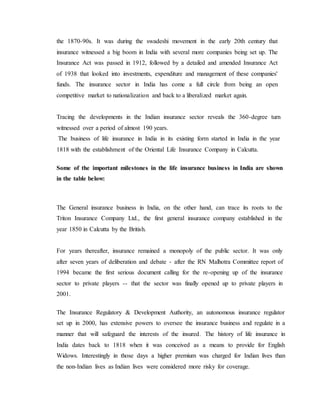the 1870-90s. It was during the swadeshi movement in the early 20th century that
insurance witnessed a big boom in India with several more companies being set up. The
Insurance Act was passed in 1912, followed by a detailed and amended Insurance Act
of 1938 that looked into investments, expenditure and management of these companies'
funds. The insurance sector in India has come a full circle from being an open
competitive market to nationalization and back to a liberalized market again.
Tracing the developments in the Indian insurance sector reveals the 360-degree turn
witnessed over a period of almost 190 years.
The business of life insurance in India in its existing form started in India in the year
1818 with the establishment of the Oriental Life Insurance Company in Calcutta.
Some of the important milestones in the life insurance business in India are shown
in the table below:
The General insurance business in India, on the other hand, can trace its roots to the
Triton Insurance Company Ltd., the first general insurance company established in the
year 1850 in Calcutta by the British.
For years thereafter, insurance remained a monopoly of the public sector. It was only
after seven years of deliberation and debate - after the RN Malhotra Committee report of
1994 became the first serious document calling for the re-opening up of the insurance
sector to private players -- that the sector was finally opened up to private players in
2001.
The Insurance Regulatory & Development Authority, an autonomous insurance regulator
set up in 2000, has extensive powers to oversee the insurance business and regulate in a
manner that will safeguard the interests of the insured. The history of life insurance in
India dates back to 1818 when it was conceived as a means to provide for English
Widows. Interestingly in those days a higher premium was charged for Indian lives than
the non-Indian lives as Indian lives were considered more risky for coverage.
 