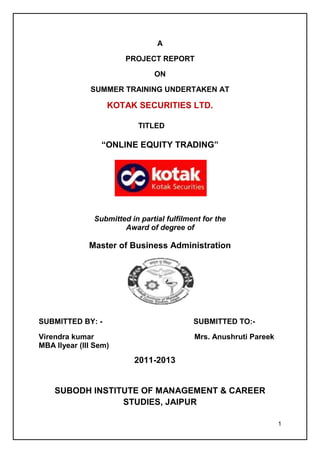 A

                        PROJECT REPORT

                                ON

              SUMMER TRAINING UNDERTAKEN AT

                   KOTAK SECURITIES LTD.

                            TITLED

                 “ONLINE EQUITY TRADING”




               Submitted in partial fulfilment for the
                       Award of degree of

              Master of Business Administration




SUBMITTED BY: -                             SUBMITTED TO:-

Virendra kumar                              Mrs. Anushruti Pareek
MBA IIyear (III Sem)
                          2011-2013


    SUBODH INSTITUTE OF MANAGEMENT & CAREER
                 STUDIES, JAIPUR

                                                                    1
 