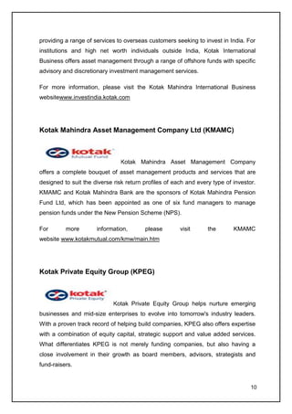 providing a range of services to overseas customers seeking to invest in India. For
institutions and high net worth individuals outside India, Kotak International
Business offers asset management through a range of offshore funds with specific
advisory and discretionary investment management services.

For more information, please visit the Kotak Mahindra International Business
websitewww.investindia.kotak.com




Kotak Mahindra Asset Management Company Ltd (KMAMC)



                               Kotak Mahindra Asset Management Company
offers a complete bouquet of asset management products and services that are
designed to suit the diverse risk return profiles of each and every type of investor.
KMAMC and Kotak Mahindra Bank are the sponsors of Kotak Mahindra Pension
Fund Ltd, which has been appointed as one of six fund managers to manage
pension funds under the New Pension Scheme (NPS).

For       more        information,       please        visit      the       KMAMC
website www.kotakmutual.com/kmw/main.htm




Kotak Private Equity Group (KPEG)



                             Kotak Private Equity Group helps nurture emerging
businesses and mid-size enterprises to evolve into tomorrow's industry leaders.
With a proven track record of helping build companies, KPEG also offers expertise
with a combination of equity capital, strategic support and value added services.
What differentiates KPEG is not merely funding companies, but also having a
close involvement in their growth as board members, advisors, strategists and
fund-raisers.


                                                                                   10
 