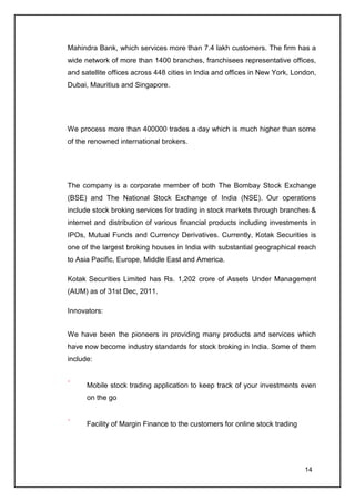 Mahindra Bank, which services more than 7.4 lakh customers. The firm has a
wide network of more than 1400 branches, franchisees representative offices,
and satellite offices across 448 cities in India and offices in New York, London,
Dubai, Mauritius and Singapore.




We process more than 400000 trades a day which is much higher than some
of the renowned international brokers.




The company is a corporate member of both The Bombay Stock Exchange
(BSE) and The National Stock Exchange of India (NSE). Our operations
include stock broking services for trading in stock markets through branches &
internet and distribution of various financial products including investments in
IPOs, Mutual Funds and Currency Derivatives. Currently, Kotak Securities is
one of the largest broking houses in India with substantial geographical reach
to Asia Pacific, Europe, Middle East and America.

Kotak Securities Limited has Rs. 1,202 crore of Assets Under Management
(AUM) as of 31st Dec, 2011.

Innovators:


We have been the pioneers in providing many products and services which
have now become industry standards for stock broking in India. Some of them
include:


      Mobile stock trading application to keep track of your investments even
      on the go


      Facility of Margin Finance to the customers for online stock trading




                                                                             14
 