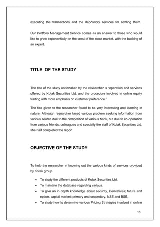 executing the transactions and the depository services for settling them.


Our Portfolio Management Service comes as an answer to those who would
like to grow exponentially on the crest of the stock market, with the backing of
an expert.




TITLE OF THE STUDY



The title of the study undertaken by the researcher is “operation and services
offered by Kotak Securities Ltd. and the procedure involved in online equity
trading with more emphasis on customer preference.”

The title given to the researcher found to be very interesting and learning in
nature. Although researcher faced various problem seeking information from
various source due to the competition of various bank, but due to co-operation
from various friends, colleagues and specially the staff of Kotak Securities Ltd.
she had completed the report.




OBJECTIVE OF THE STUDY



To help the researcher in knowing out the various kinds of services provided
by Kotak group.

       To study the different products of Kotak Securities Ltd.
       To maintain the database regarding various.
       To give an in depth knowledge about security, Derivatives; future and
       option, capital market; primary and secondary, NSE and BSE.
       To study how to determine various Pricing Strategies involved in online

                                                                             18
 