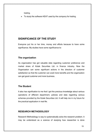 trading.
       To study the software KEAT used by the company for trading.




SIGNIFICANCE OF THE STUDY

Everyone put his or her time, money and efforts because to have some
significance. My studies have some significance to:




The organization

As organization has got valuable data regarding customer preference and
market share of Kotak Securities Ltd. in finance industry. Now the
Organization can some significant actions in the direction of customer
satisfaction so that the customer can avail more benefits and the organization
can get good customer and more business.




The Student

It also has signification to me that I got the precious knowledge about various
operations of different department, policies and data regarding various
schemes provided by the Kotak Securities Ltd. It will help me in my future for
the practical application in real life.




RESEARCH METHODOLOGY

Research Methodology is way to systematically solve the research problem. It
may be understood as a science of studying how researcher is done


                                                                           19
 