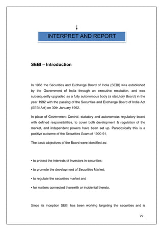 INTERPRET AND REPORT




SEBI – Introduction



In 1988 the Securities and Exchange Board of India (SEBI) was established
by the Government of India through an executive resolution, and was
subsequently upgraded as a fully autonomous body (a statutory Board) in the
year 1992 with the passing of the Securities and Exchange Board of India Act
(SEBI Act) on 30th January 1992.

In place of Government Control, statutory and autonomous regulatory board
with defined responsibilities, to cover both development & regulation of the
market, and independent powers have been set up. Paradoxically this is a
positive outcome of the Securities Scam of 1990-91.

The basic objectives of the Board were identified as:




• to protect the interests of investors in securities;

• to promote the development of Securities Market;

• to regulate the securities market and

• for matters connected therewith or incidental thereto.




Since its inception SEBI has been working targeting the securities and is


                                                                        22
 